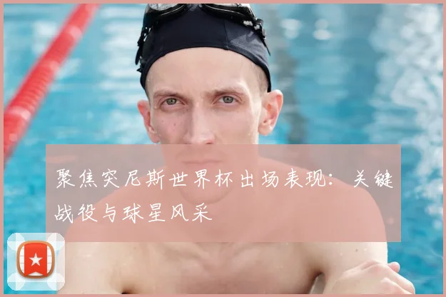 聚焦突尼斯世界杯出场表现：关键战役与球星风采