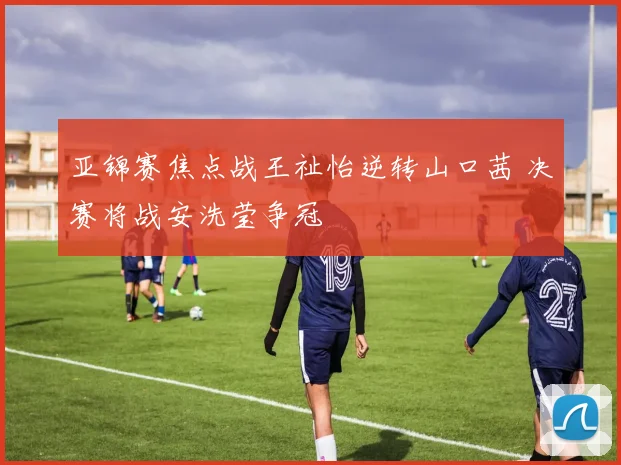 亚锦赛焦点战王祉怡逆转山口茜 决赛将战安洗莹争冠