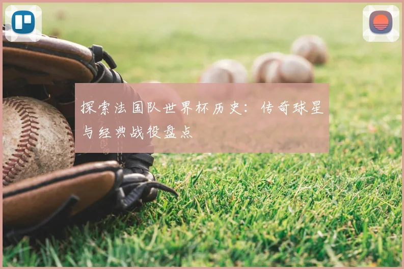 探索法国队世界杯历史：传奇球星与经典战役盘点